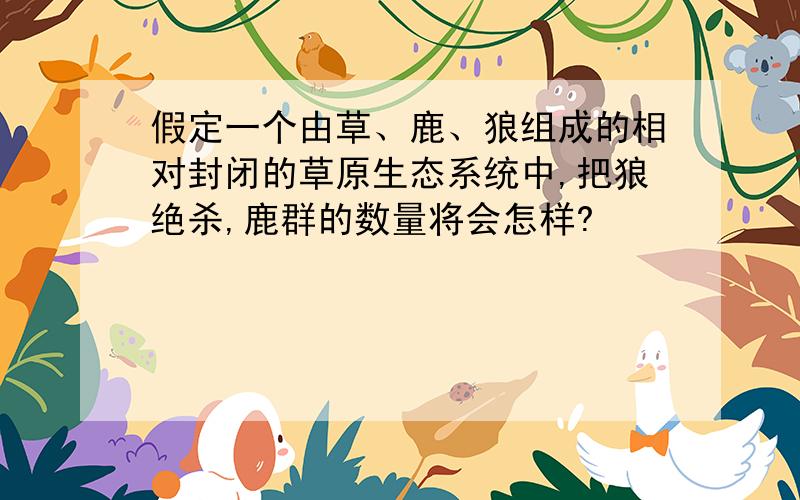 假定一个由草、鹿、狼组成的相对封闭的草原生态系统中,把狼绝杀,鹿群的数量将会怎样?