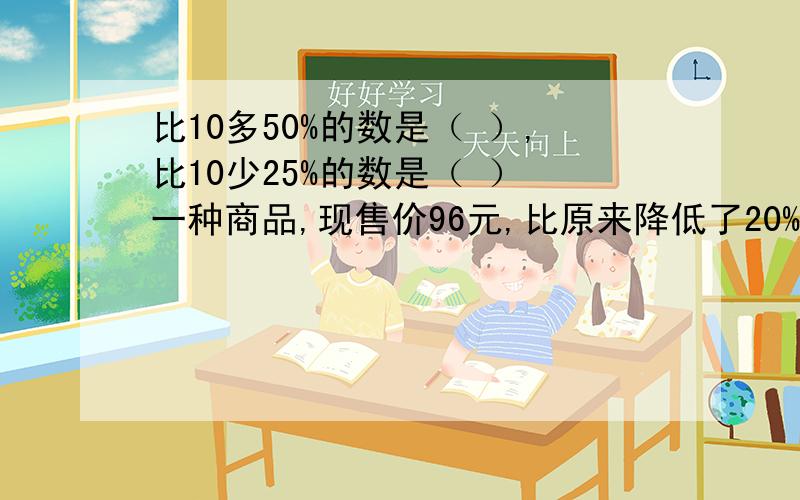 比10多50%的数是（ ）,比10少25%的数是（ ） 一种商品,现售价96元,比原来降低了20%,降低了（ ）元.