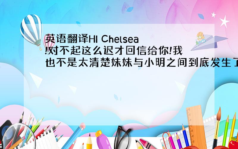 英语翻译HI Chelsea!对不起这么迟才回信给你!我也不是太清楚妹妹与小明之间到底发生了什么事!她现在的未婚夫是来自