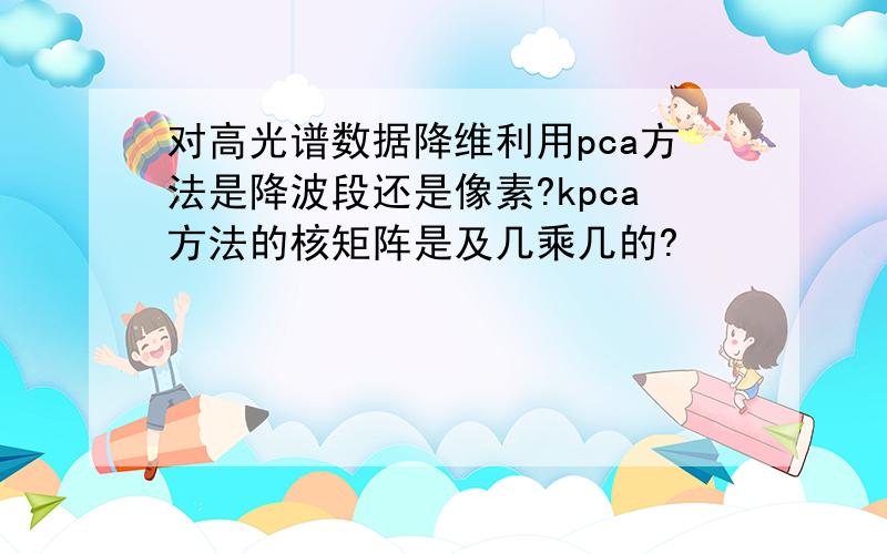 对高光谱数据降维利用pca方法是降波段还是像素?kpca方法的核矩阵是及几乘几的?