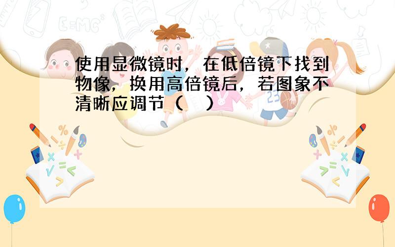 使用显微镜时，在低倍镜下找到物像，换用高倍镜后，若图象不清晰应调节（　　）