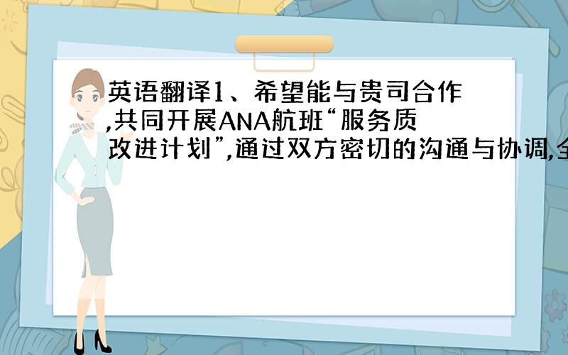 英语翻译1、希望能与贵司合作,共同开展ANA航班“服务质改进计划”,通过双方密切的沟通与协调,全面提高航班的服务质量水平