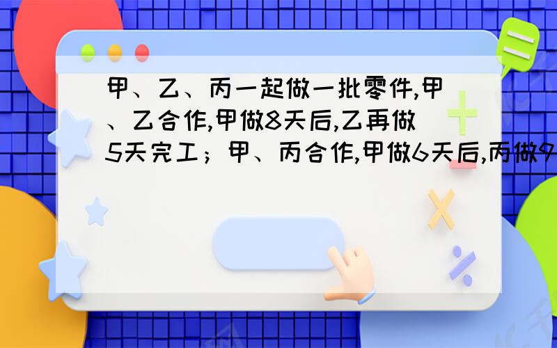 甲、乙、丙一起做一批零件,甲、乙合作,甲做8天后,乙再做5天完工；甲、丙合作,甲做6天后,丙做9天做好；乙、丙合作,乙做