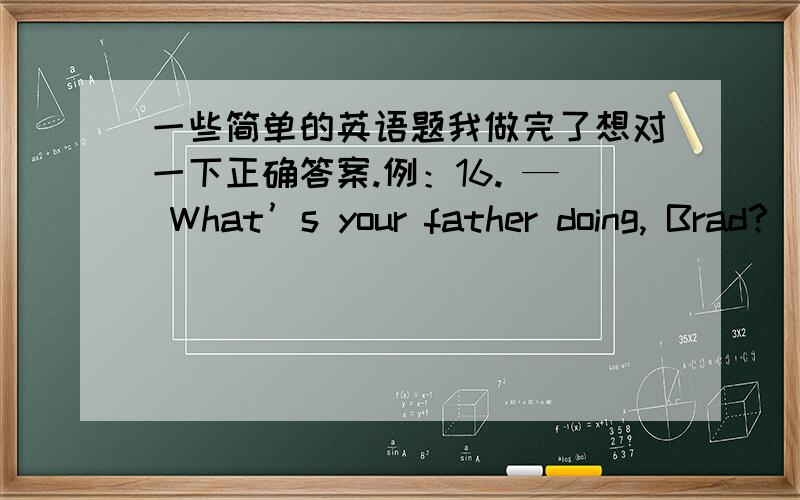 一些简单的英语题我做完了想对一下正确答案.例：16. — What’s your father doing, Brad?