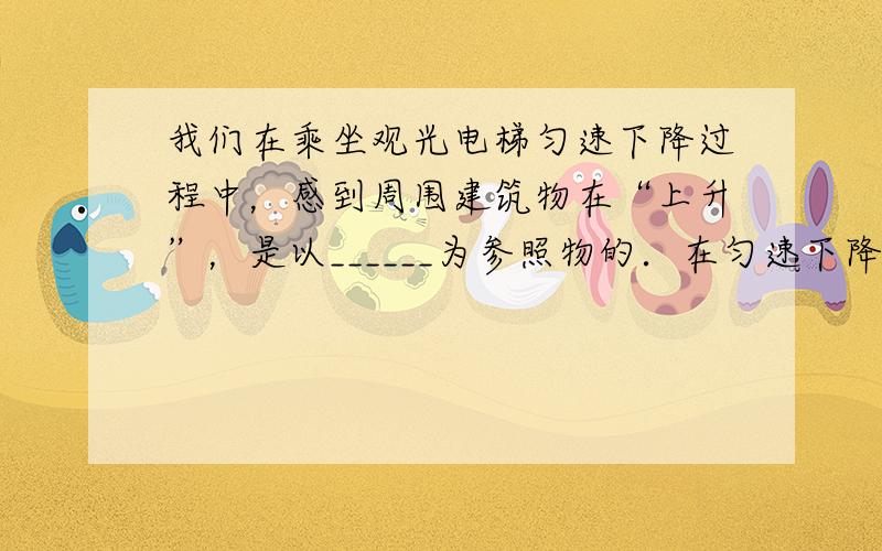 我们在乘坐观光电梯匀速下降过程中，感到周围建筑物在“上升”，是以______为参照物的．在匀速下降过程中人的机械能___