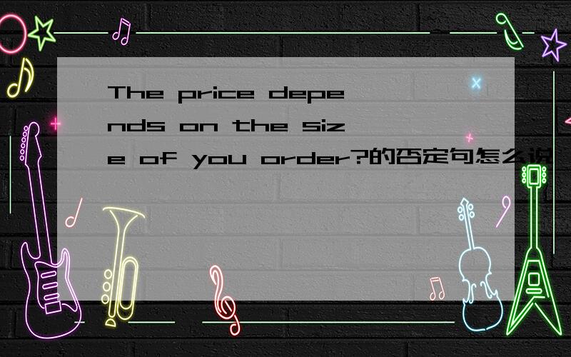 The price depends on the size of you order?的否定句怎么说