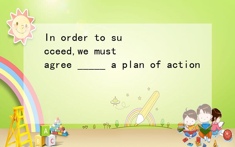 In order to succeed,we must agree _____ a plan of action