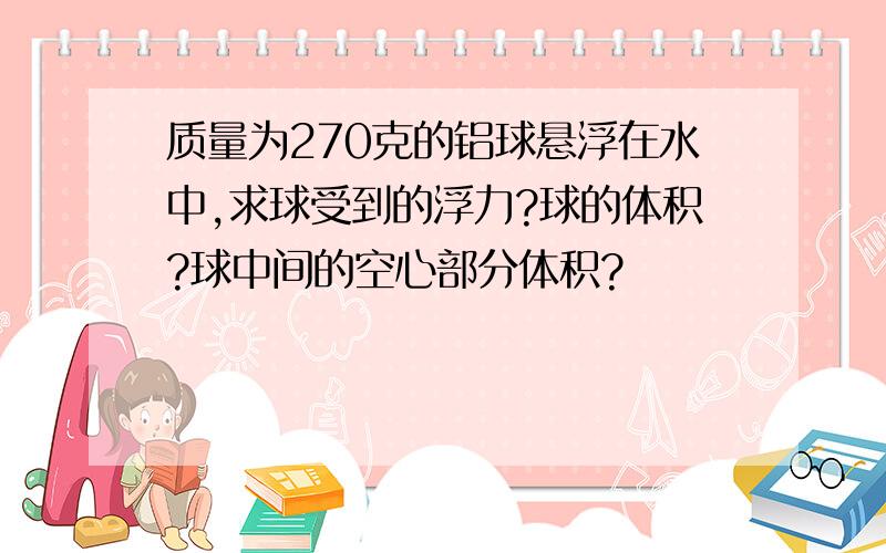 质量为270克的铝球悬浮在水中,求球受到的浮力?球的体积?球中间的空心部分体积?