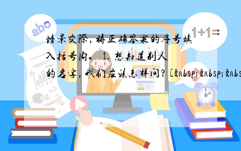 情景交际，将正确答案的序号填入括号内。 1. 想知道别人的名字，我们应该怎样问？ [   