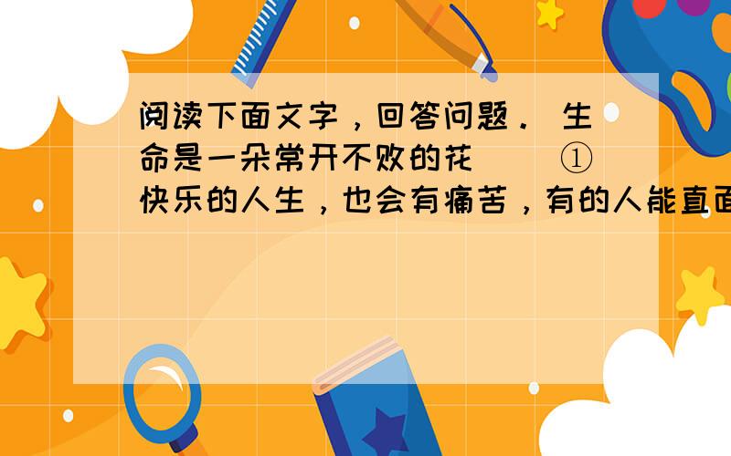 阅读下面文字，回答问题。 生命是一朵常开不败的花 　　①快乐的人生，也会有痛苦，有的人能直面挫折，化解痛苦，而有的人却常