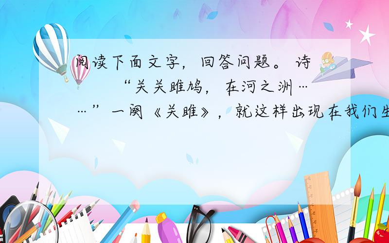 阅读下面文字，回答问题。 诗 　　“关关雎鸠，在河之洲……”一阕《关雎》，就这样出现在我们生命的源头，出现在华夏文明的源