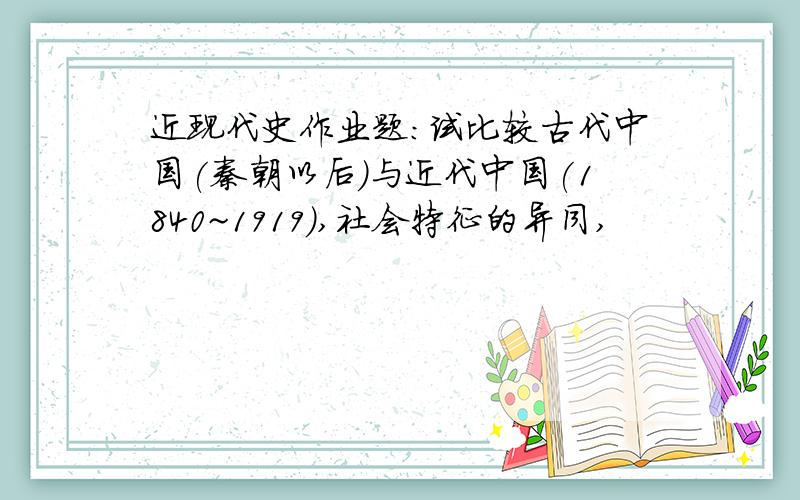 近现代史作业题:试比较古代中国(秦朝以后)与近代中国(1840~1919),社会特征的异同,