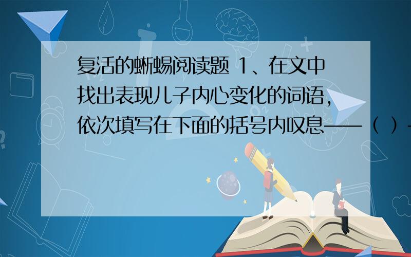 复活的蜥蜴阅读题 1、在文中找出表现儿子内心变化的词语,依次填写在下面的括号内叹息——（ ）——（ ）——（ ）——激动