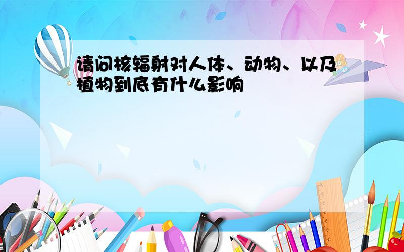 请问核辐射对人体、动物、以及植物到底有什么影响