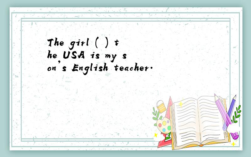 The girl ( ) the USA is my son's English teacher.