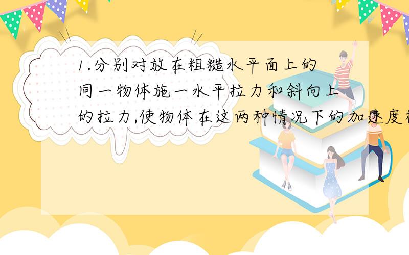 1.分别对放在粗糙水平面上的同一物体施一水平拉力和斜向上的拉力,使物体在这两种情况下的加速度相同.当物体通过相同位移时,