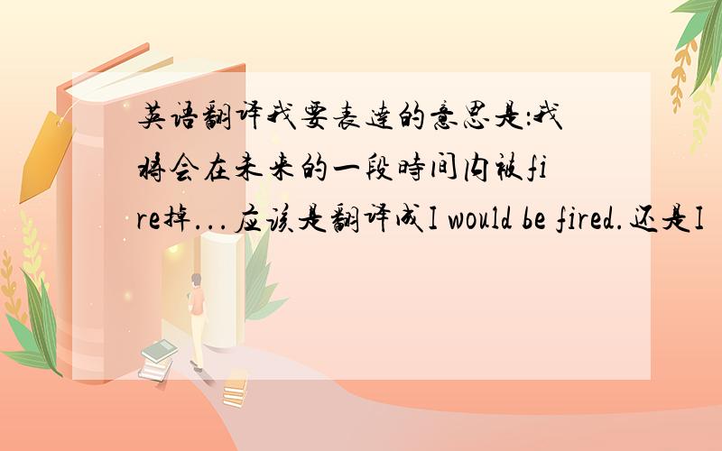 英语翻译我要表达的意思是：我将会在未来的一段时间内被fire掉...应该是翻译成I would be fired.还是I