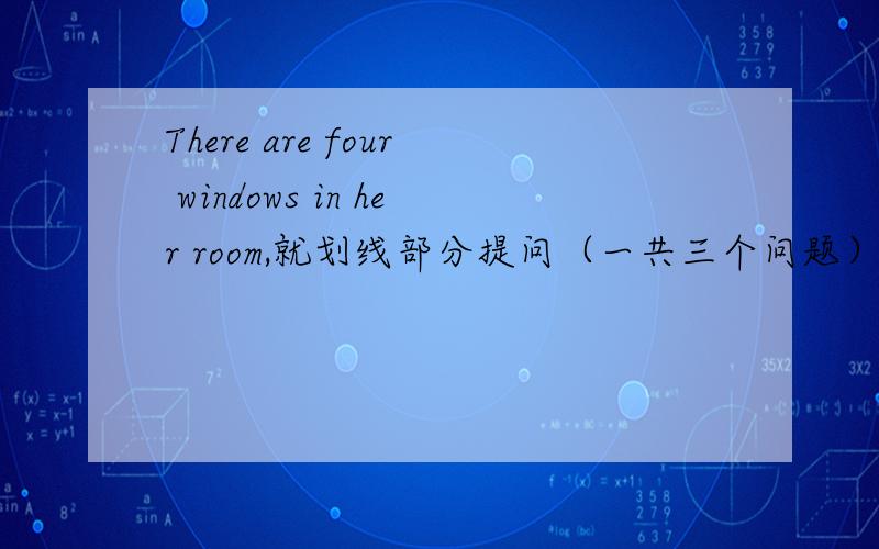 There are four windows in her room,就划线部分提问（一共三个问题）