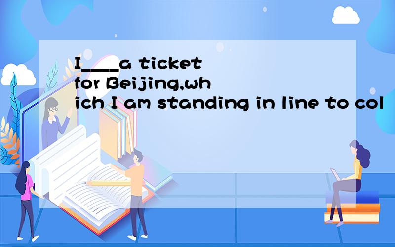 I____a ticket for Beijing,which I am standing in line to col