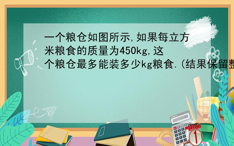 一个粮仓如图所示,如果每立方米粮食的质量为450kg,这个粮仓最多能装多少kg粮食.(结果保留整数）