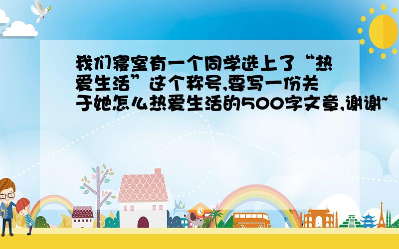 我们寝室有一个同学选上了“热爱生活”这个称号,要写一份关于她怎么热爱生活的500字文章,谢谢~