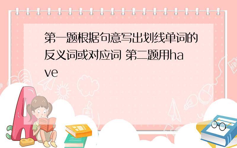 第一题根据句意写出划线单词的反义词或对应词 第二题用have