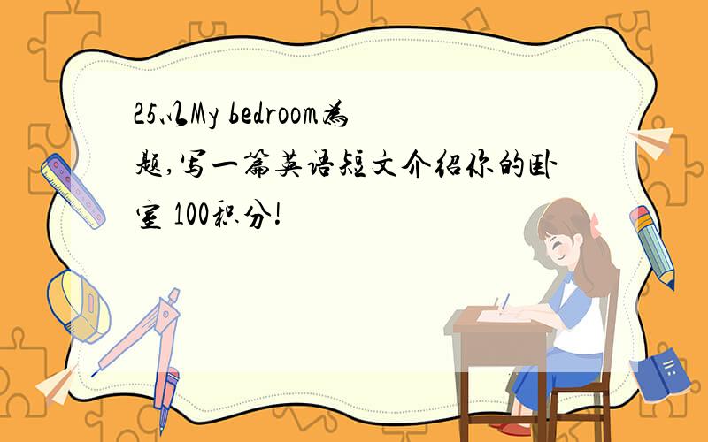 25以My bedroom为题,写一篇英语短文介绍你的卧室 100积分!