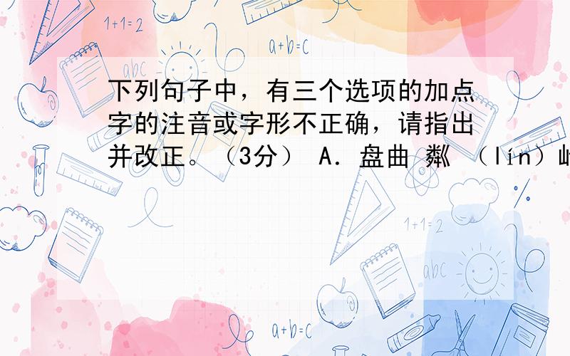 下列句子中，有三个选项的加点字的注音或字形不正确，请指出并改正。（3分） A．盘曲 粼 （lín）峋的枝干就是一幅好画。