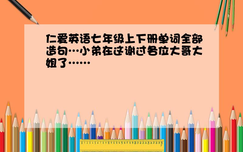 仁爱英语七年级上下册单词全部造句…小弟在这谢过各位大哥大姐了……