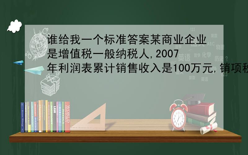 谁给我一个标准答案某商业企业是增值税一般纳税人,2007年利润表累计销售收入是100万元,销项税是 万元.2007年该企