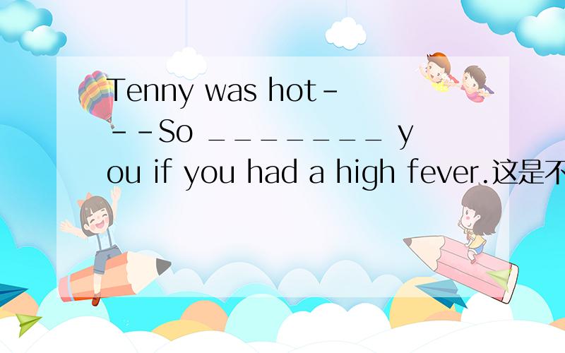 Tenny was hot---So _______ you if you had a high fever.这是不是：