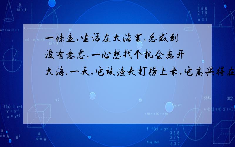 一条鱼,生活在大海里,总感到没有意思,一心想找个机会离开大海.一天,它被渔夫打捞上来,它高兴得在网里摇头摆尾: