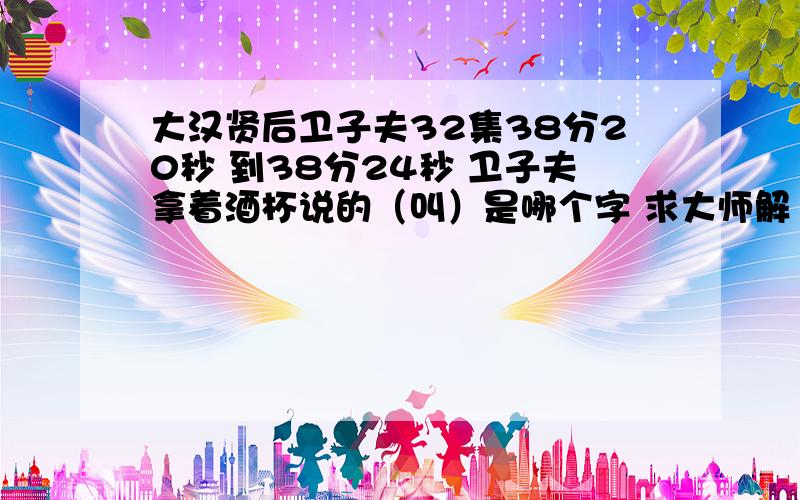 大汉贤后卫子夫32集38分20秒 到38分24秒 卫子夫拿着酒杯说的（叫）是哪个字 求大师解