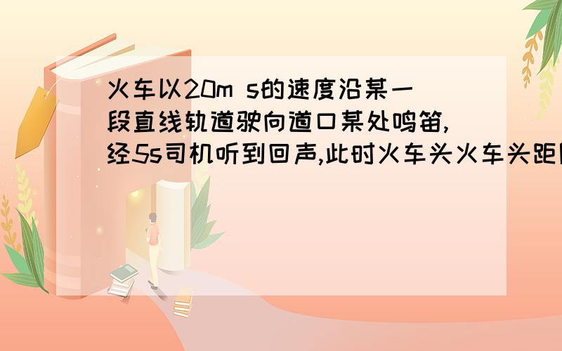 火车以20m s的速度沿某一段直线轨道驶向道口某处鸣笛,经5s司机听到回声,此时火车头火车头距隧道口多远