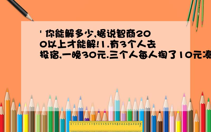 ' 你能解多少,据说智商200以上才能解!1.有3个人去投宿,一晚30元.三个人每人掏了10元凑够30元交给了老板.后来