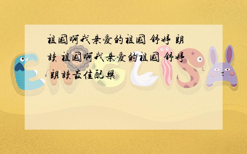 祖国啊我亲爱的祖国 舒婷 朗读 祖国啊我亲爱的祖国 舒婷 朗读最佳配乐