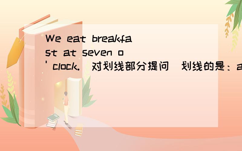 We eat breakfast at seven o ' clock.（对划线部分提问）划线的是：at seven o