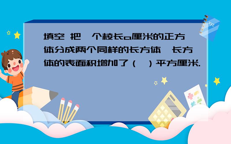 填空 把一个棱长a厘米的正方体分成两个同样的长方体,长方体的表面积增加了（ ）平方厘米.