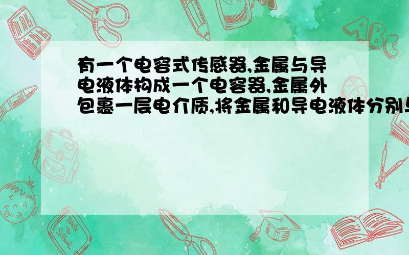 有一个电容式传感器,金属与导电液体构成一个电容器,金属外包裹一层电介质,将金属和导电液体分别与直流电源的两极相连,导电液