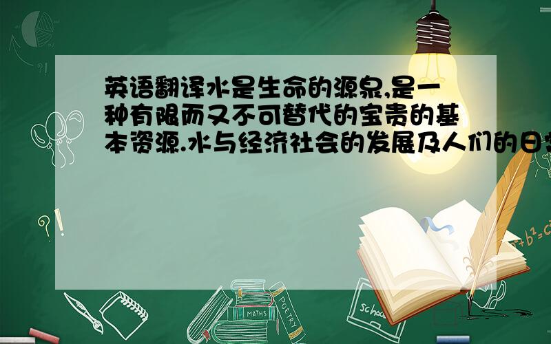 英语翻译水是生命的源泉,是一种有限而又不可替代的宝贵的基本资源.水与经济社会的发展及人们的日常生活息息相关.从整体上看我