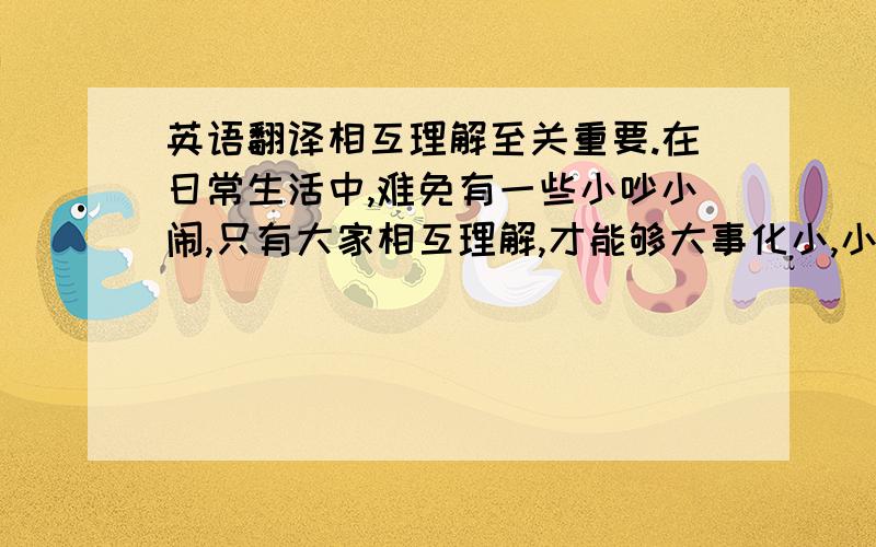 英语翻译相互理解至关重要.在日常生活中,难免有一些小吵小闹,只有大家相互理解,才能够大事化小,小事化了!其次要互相尊重!