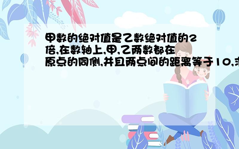 甲数的绝对值是乙数绝对值的2倍,在数轴上,甲,乙两数都在原点的同侧,并且两点间的距离等于10,求这甲乙