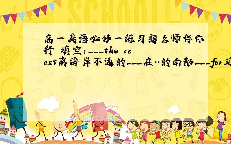 高一英语必修一练习题名师伴你行 填空：___the coast离海岸不远的___在..的南部___for延续.持续___