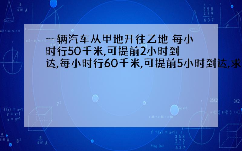 一辆汽车从甲地开往乙地 每小时行50千米,可提前2小时到达,每小时行60千米,可提前5小时到达,求甲、乙两