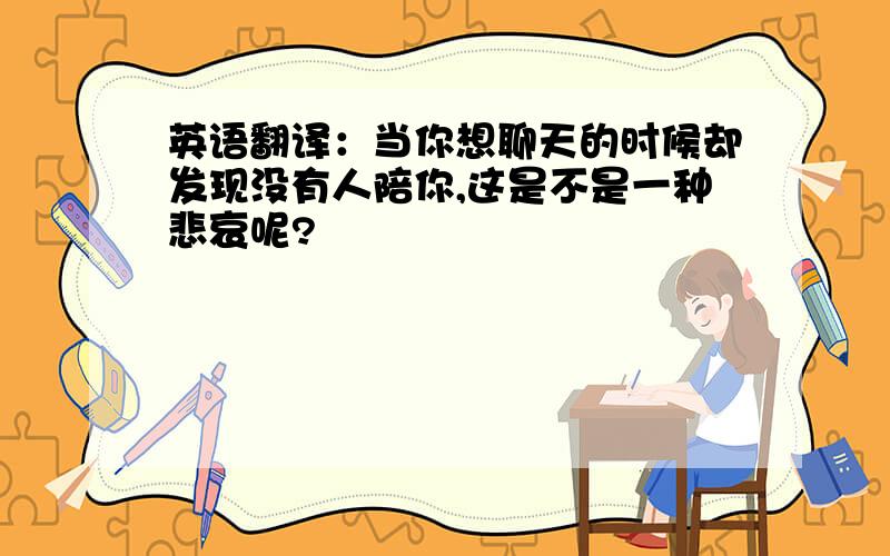 英语翻译：当你想聊天的时候却发现没有人陪你,这是不是一种悲哀呢?