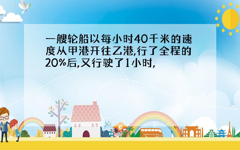 一艘轮船以每小时40千米的速度从甲港开往乙港,行了全程的20%后,又行驶了1小时,