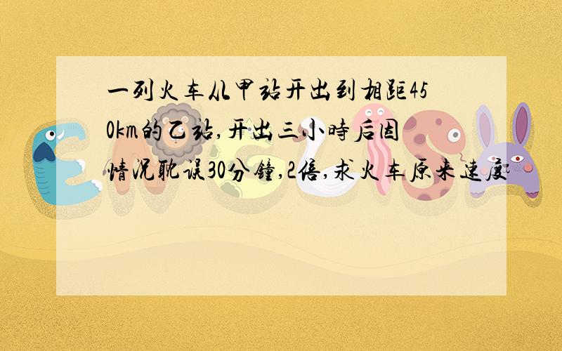 一列火车从甲站开出到相距450km的乙站,开出三小时后因情况耽误30分钟,2倍,求火车原来速度