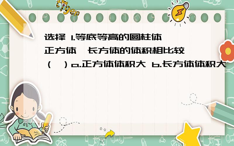 选择 1.等底等高的圆柱体、正方体、长方体的体积相比较,（ ）a.正方体体积大 b.长方体体积大