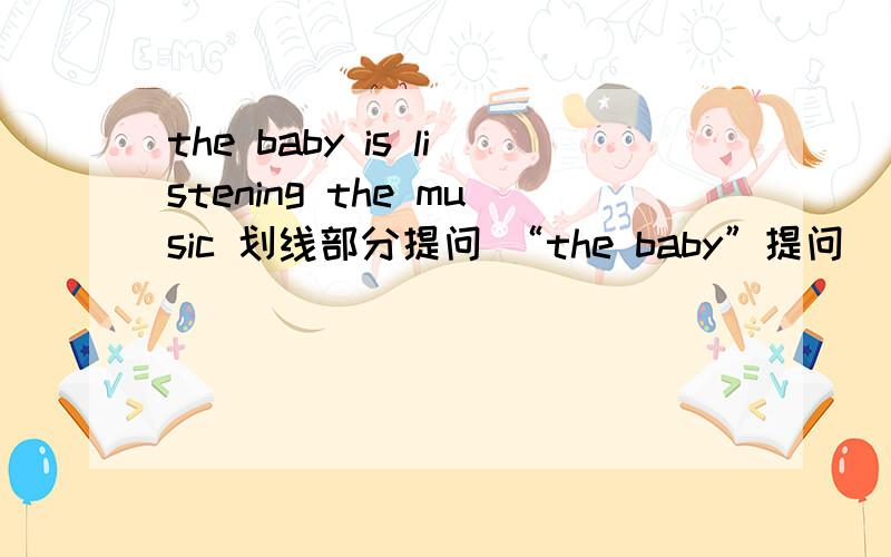 the baby is listening the music 划线部分提问 “the baby”提问