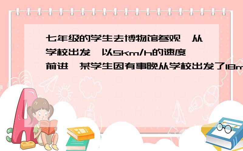 七年级的学生去博物馆参观,从学校出发,以5km/h的速度前进,某学生因有事晚从学校出发了18min,他急忙骑车以14km